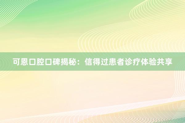 可恩口腔口碑揭秘：信得过患者诊疗体验共享