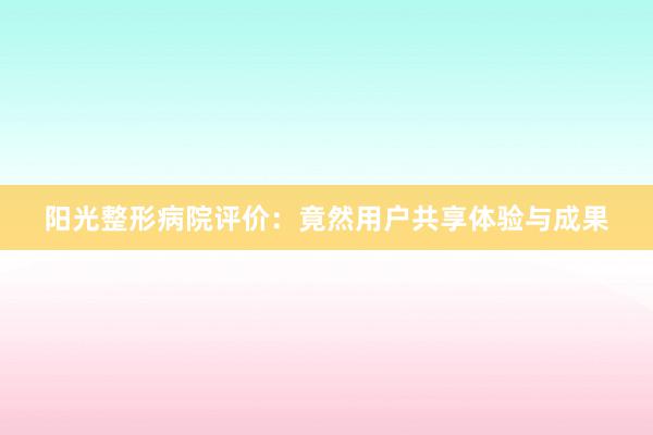 阳光整形病院评价：竟然用户共享体验与成果