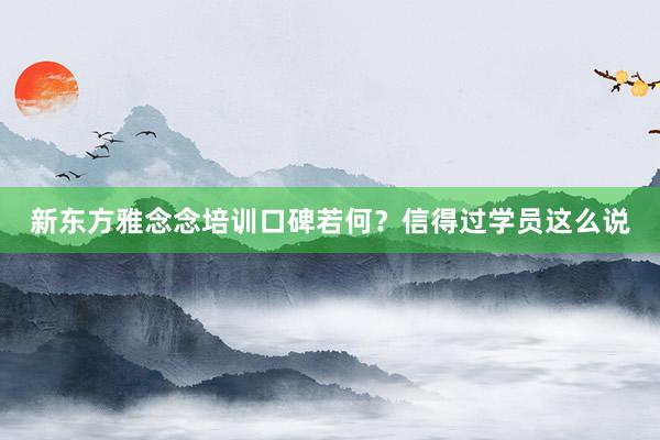 新东方雅念念培训口碑若何？信得过学员这么说