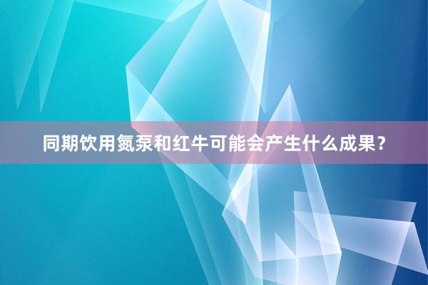 同期饮用氮泵和红牛可能会产生什么成果？